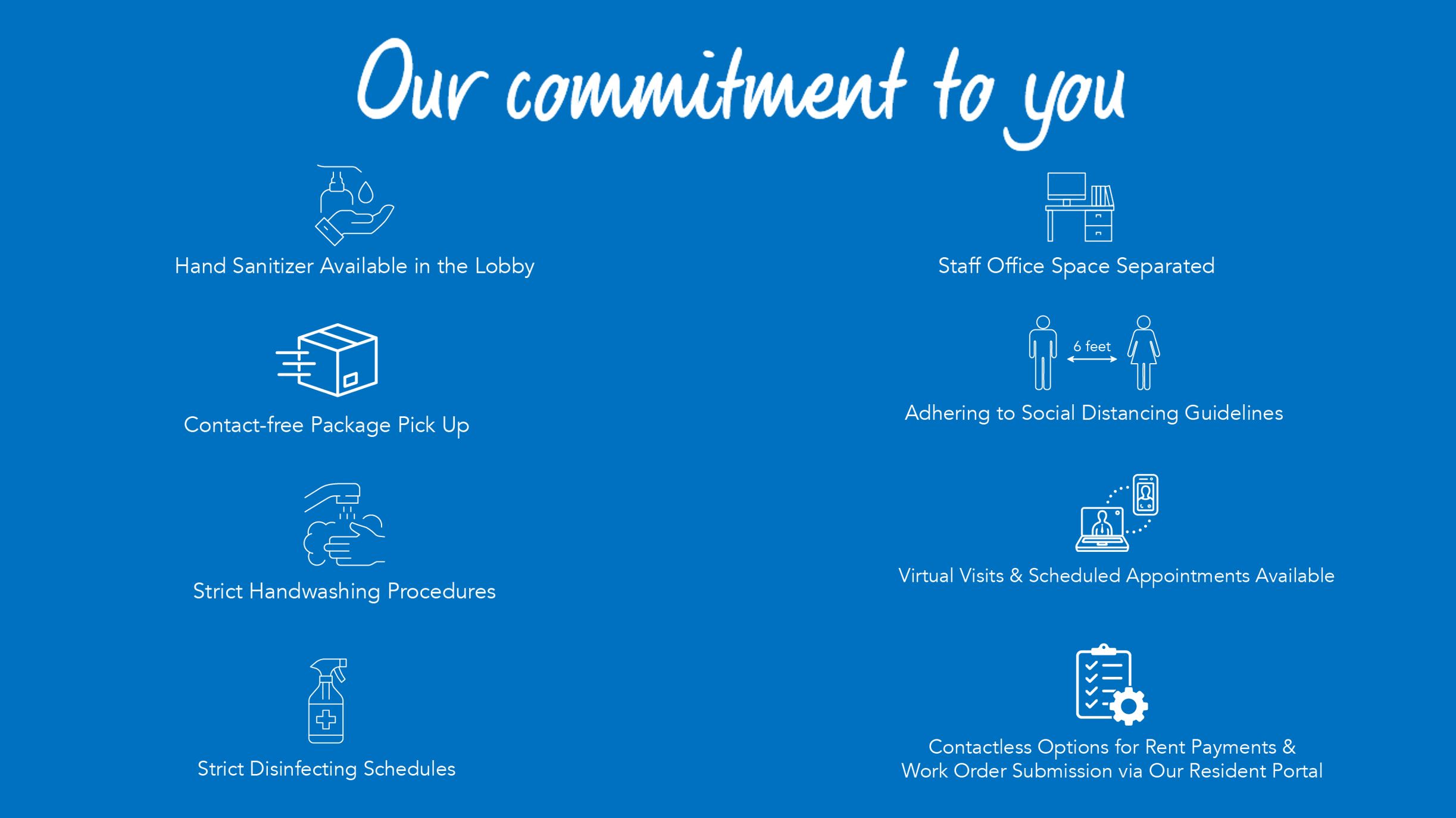 Our commitment to you: hand sanitizer available in the lobby, contact free package pickup, strict hand washing procedures, strict disinfecting schedules, staff office space separated, adhering to social distancing guidelines, virtual visits and scheduled appointments available and contactless options for rent payments and for order submission via our resident portal